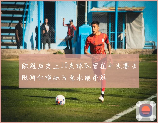 欧冠历史上10支球队曾在半决赛击败拜仁唯独马竞未能夺冠