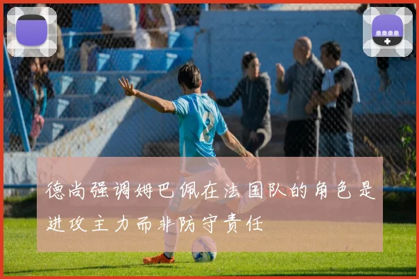 德尚强调姆巴佩在法国队的角色是进攻主力而非防守责任