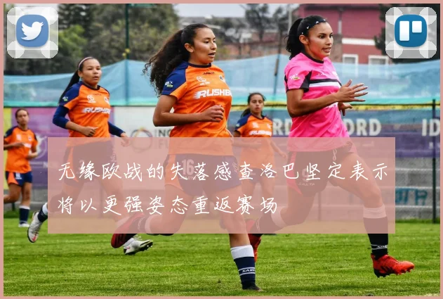 无缘欧战的失落感查洛巴坚定表示将以更强姿态重返赛场