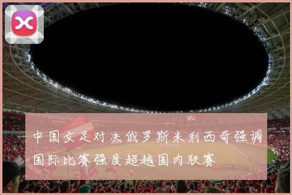 中国女足对决俄罗斯米利西奇强调国际比赛强度超越国内联赛