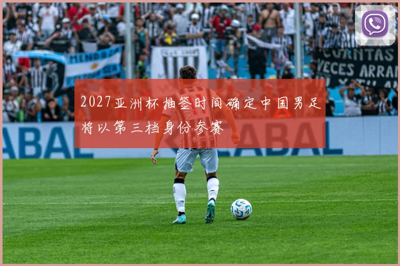 2027亚洲杯抽签时间确定中国男足将以第三档身份参赛