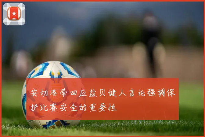 安切洛蒂回应盐贝健人言论强调保护比赛安全的重要性