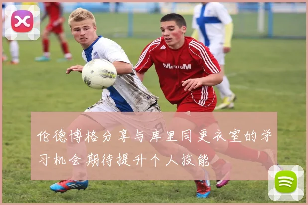 伦德博格分享与库里同更衣室的学习机会期待提升个人技能
