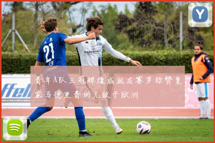 青年A队三冠辉煌成就龙赛罗称赞皇家马德里青训无敌于欧洲