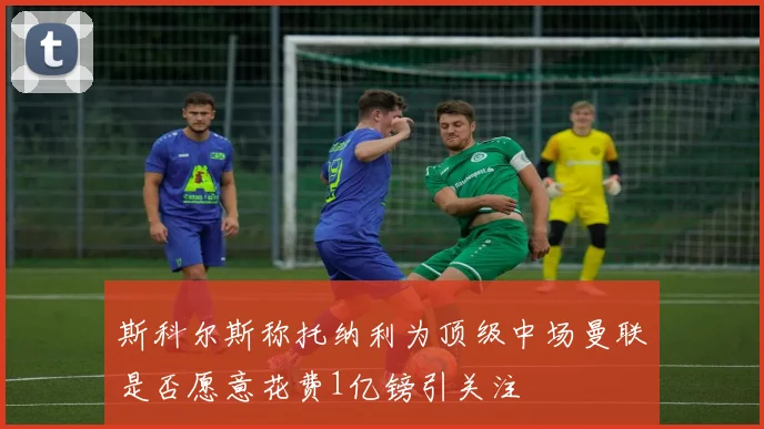 斯科尔斯称托纳利为顶级中场曼联是否愿意花费1亿镑引关注