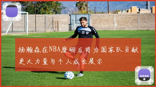 杨瀚森在NBA磨砺后将为国家队贡献更大力量与个人成长展示