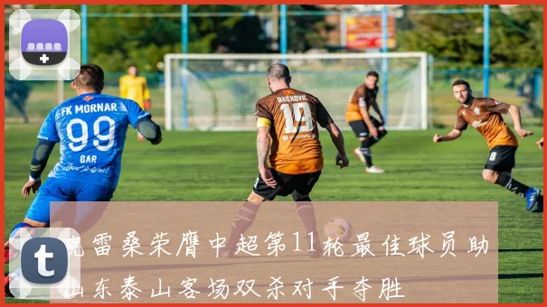 克雷桑荣膺中超第11轮最佳球员助山东泰山客场双杀对手夺胜