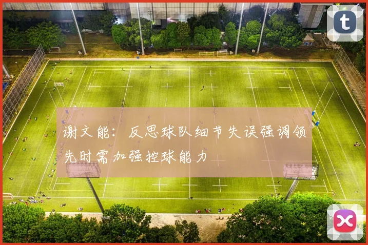 谢文能：反思球队细节失误强调领先时需加强控球能力